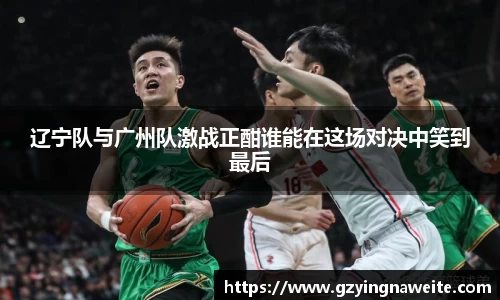 辽宁队与广州队激战正酣谁能在这场对决中笑到最后