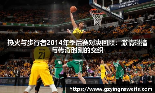 热火与步行者2014年季后赛对决回顾：激情碰撞与传奇时刻的交织