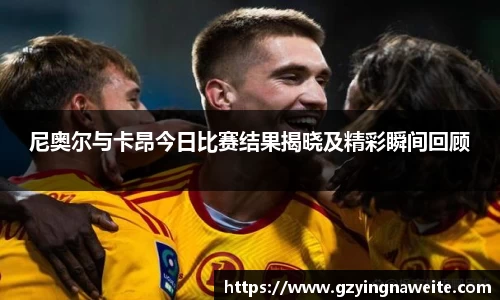 尼奥尔与卡昂今日比赛结果揭晓及精彩瞬间回顾